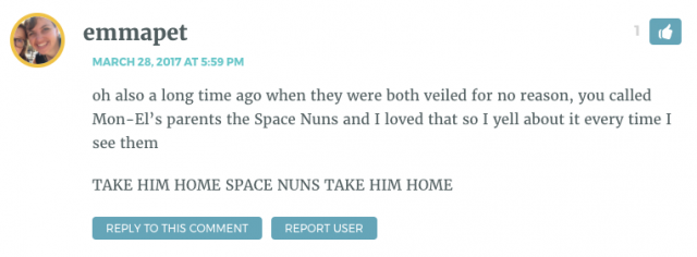 oh also a long time ago when they were both veiled for no reason, you called Mon-El’s parents the Space Nuns and I loved that so I yell about it every time I see them TAKE HIM HOME SPACE NUNS TAKE HIM HOME