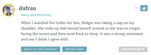When I watched the trailer for this, Budgie was taking a nap on my shoulder. She woke up and turned herself around so she was no longer facing the screen and then went back to sleep. It was a strong statement and one I think I agree with.