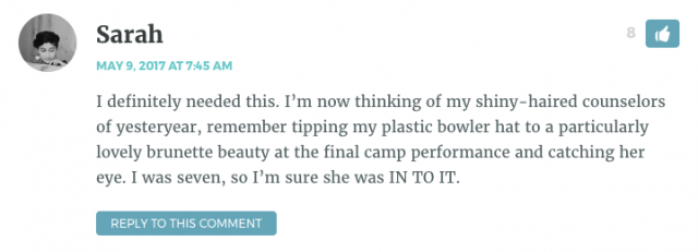 I definitely needed this. I’m now thinking of my shiny-haired counselors of yesteryear, remember tipping my plastic bowler hat to a particularly lovely brunette beauty at the final camp performance and catching her eye. I was seven, so I’m sure she was IN TO IT.