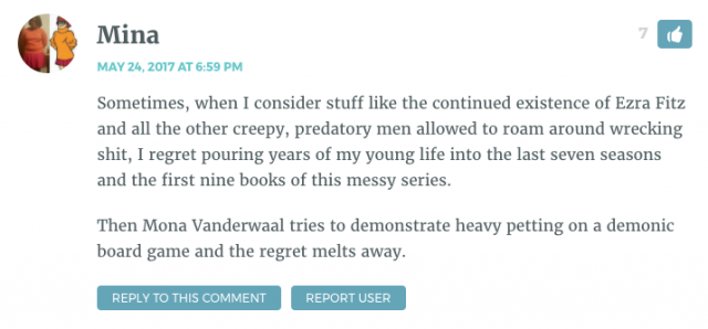 Sometimes, when I consider stuff like the continued existence of Ezra Fitz and all the other creepy, predatory men allowed to roam around wrecking shit, I regret pouring years of my young life into the last seven seasons and the first nine books of this messy series. Then Mona Vanderwaal tries to demonstrate heavy petting on a demonic board game and the regret melts away.