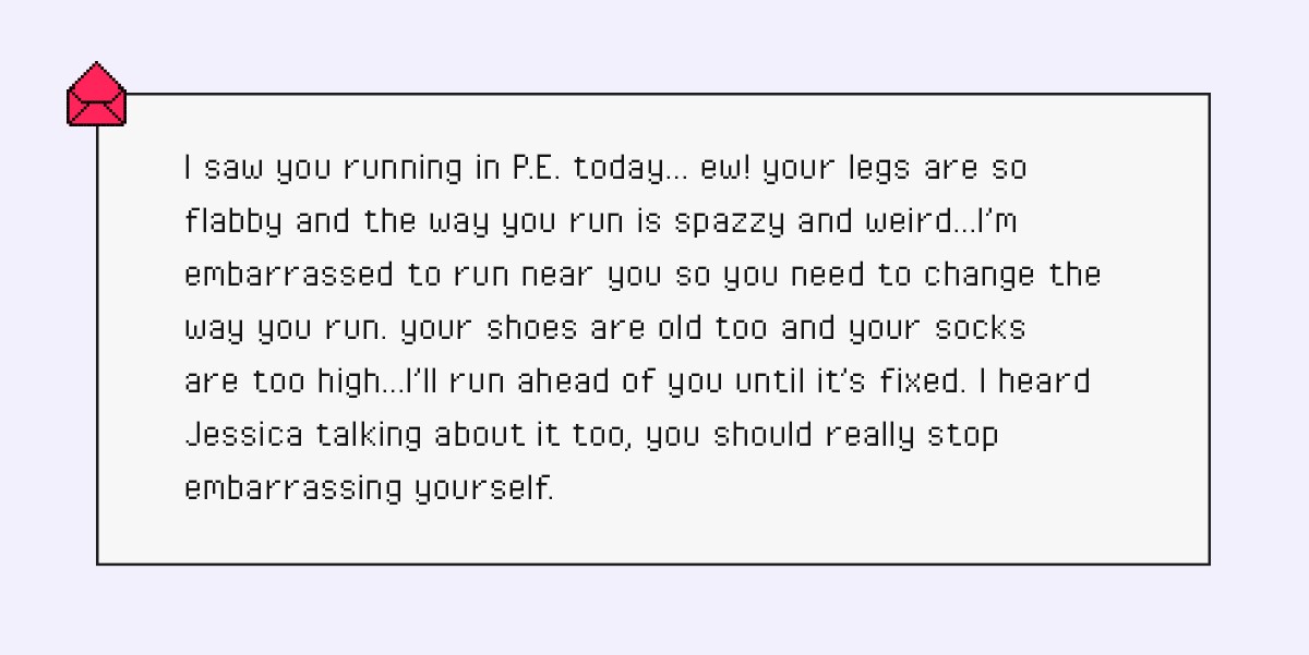 I saw you running in P.E. today… ew! your legs are so flabby and the way you run is spazzy and weird…I’m embarrassed to run near you so you need to change the way you run. your shoes are old too and your socks are too high…I’ll run ahead of you until it’s fixed. I heard Jessica talking about it too, you should really stop embarrassing yourself.