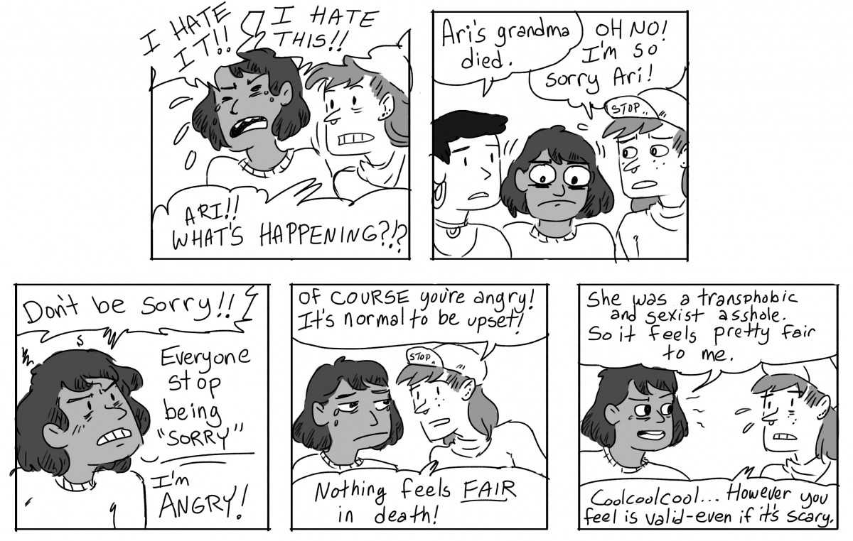 Ari: I hate this! I hate it! Scout: Ari! What's happening? Gwen: Ari's grandma died. Scout: Oh no! I'm so sorry Ari! Ari: Don't be sorry!! Everyone stop being sorry!! I'm angry! Scout: Of course you're angry! It's normal to be upset! Nothing feels FAIR in death! Ari: She was a transphobic and sexist asshole. So it feels pretty fair to me. Scout: Coolcoolcool... however you feel is valid, even if it's scary.