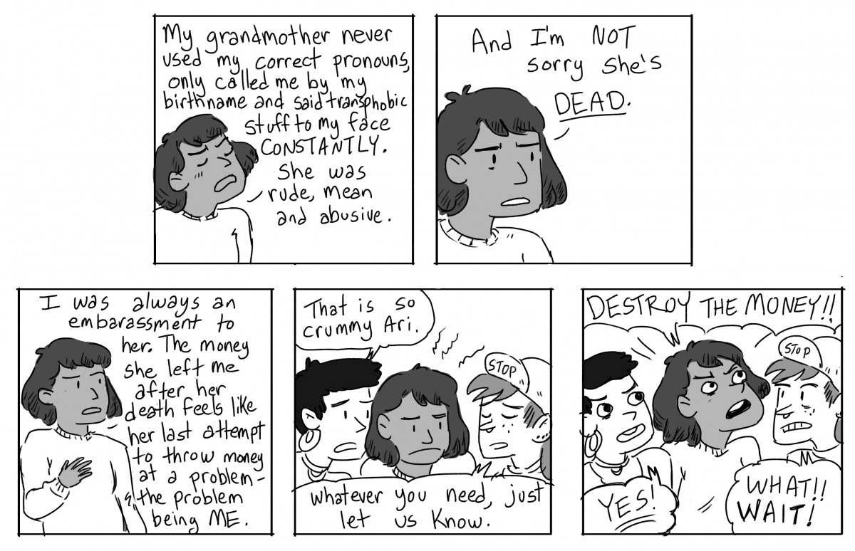 Ari: My grandmother never used my correct pronouns, only called me by my birth name and said transphobic stuff to my face CONSTANTLY. She as rude, mean and abusive. And I'm not sorry she's dead. I was always an embarrassment to her. The money she left me after her death feels like her last attempt to throw money at a problem - the problem being ME. Gwen: That is so crummy, Ari. Scout: Whatever you need, just let us know. Ari: DESTROY THE MONEY! Gwen: YES! Scout: WHAT? WAIT!
