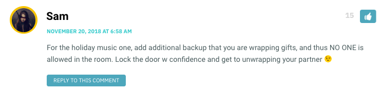 For the holiday music one, add additional backup that you are wrapping gifts, and thus NO ONE is allowed in the room. Lock the door w confidence and get to unwrapping your partner ?