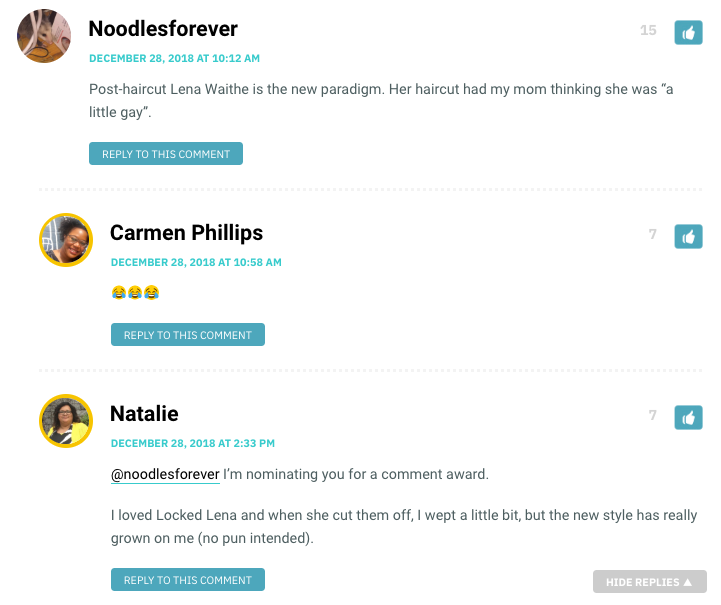 Noodlesforever: Post-haircut Lena Waithe is the new paradigm. Her haircut had my mom thinking she was “a little gay”. / Natalie: @noodlesforever I’m nominating you for a comment award. I loved Locked Lena and when she cut them off, I wept a little bit, but the new style has really grown on me (no pun intended).