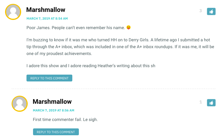 Marshmallow: Poor James. People can’t even remember his name. I’m buzzing to know if it was me who turned HH on to Derry Girls. A lifetime ago I submitted a hot tip through the A+ inbox, which was included in one of the A+ inbox roundups. If it was me, it will be one of my proudest achievements. I adore this show and I adore reading Heather’s writing about this show! / Heather: Hahaha, James! I’m sorry, James! Marshmallow, it WAS you who got me hooked on this show (and therefore brought so much joy in to my life!). / Marshmallow: And that in turn brings me joy! Truly, this show gives me life.