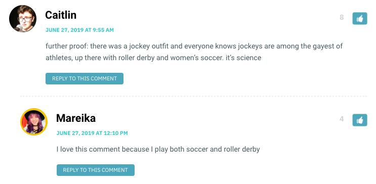 Caitlin: further proof: there was a jockey outfit and everyone knows jockeys are among the gayest of athletes, up there with roller derby and women’s soccer. it’s science / Mareika: I love this comment because I play both soccer and roller derby