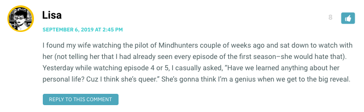 I found my wife watching the pilot of Mindhunters couple of weeks ago and sat down to watch with her (not telling her that I had already seen every episode of the first season–she would hate that). Yesterday while watching episode 4 or 5, I casually asked, “Have we learned anything about her personal life? Cuz I think she’s queer.