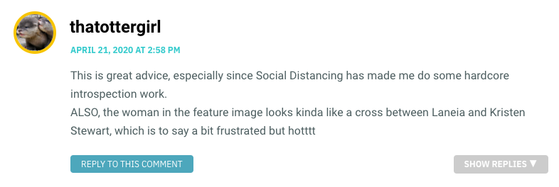 This is great advice, especially since Social Distancing has made me do some hardcore introspection work. ALSO, the woman in the feature image looks kinda like a cross between Laneia and Kristen Stewart, which is to say a bit frustrated but hotttt