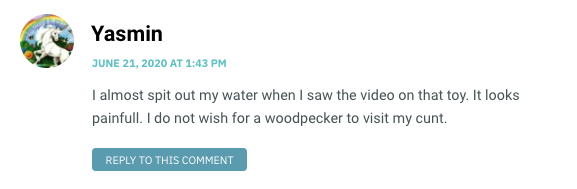 I almost spit out my water when I saw the video on that toy. It looks painfull. I do not wish for a woodpecker to visit my cunt.