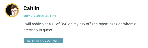 i will nobly binge all of BSC on my day off and report back on whomst precisely is queer