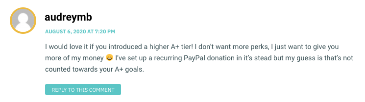 I would love it if you introduced a higher A+ tier! I don’t want more perks, I just want to give you more of my money 😄 I’ve set up a recurring PayPal donation in it’s stead but my guess is that’s not counted towards your A+ goals.