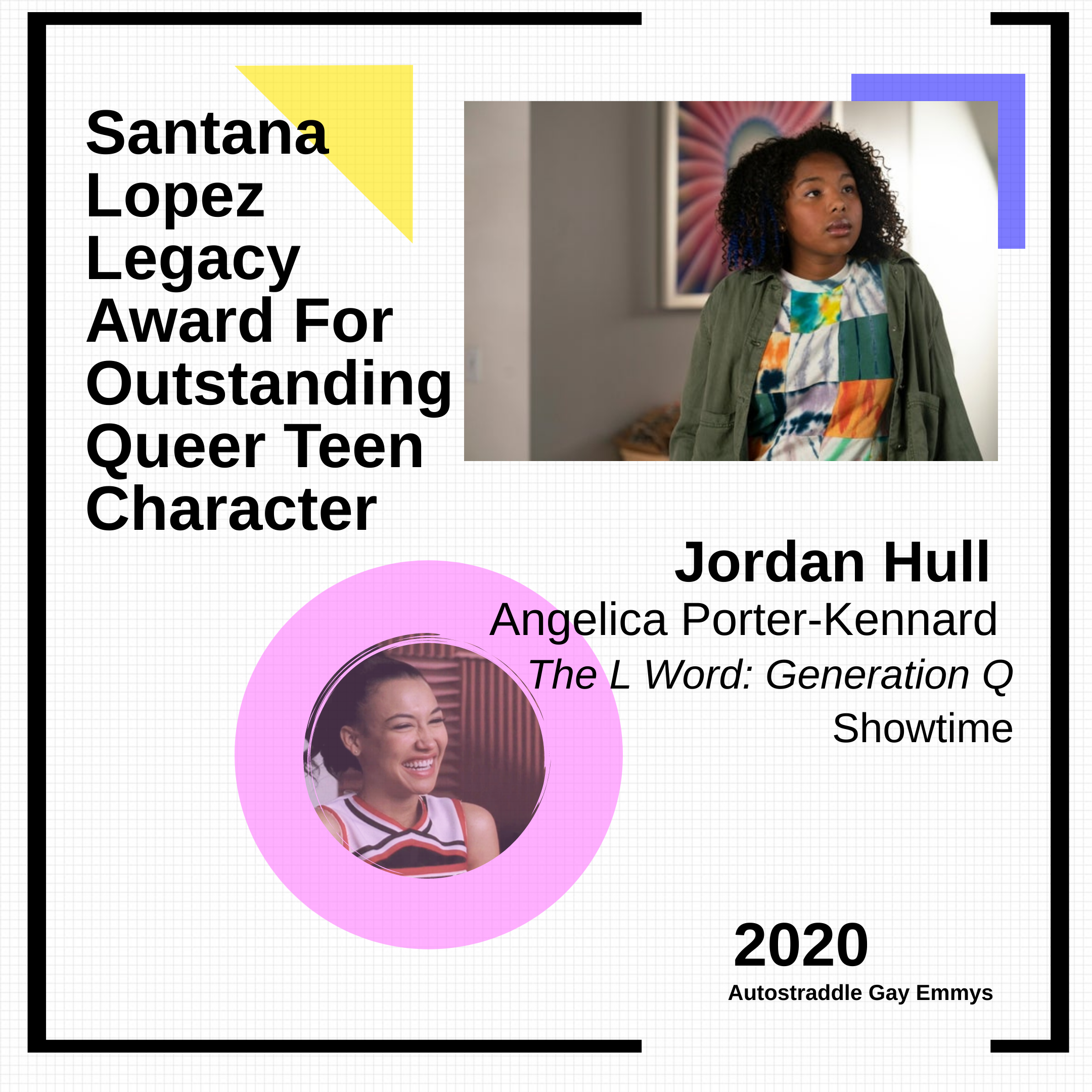 Colorful graphic for Santana Lopez Legacy Award For Outstanding Queer Teen Character: Jordan Hull as Angelica, The L Word: Generation Q (Showtime). Picture of Santana in a cheerleader uniform with a pink circle in one corner, picture of Jordan Hull as Angie in the other.