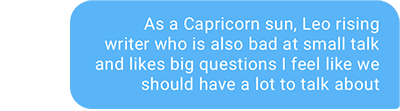 As a Capricorn sun, Leo rising writer who is also bad at small talk and likes big questions I feel like we should have a lot to talk about