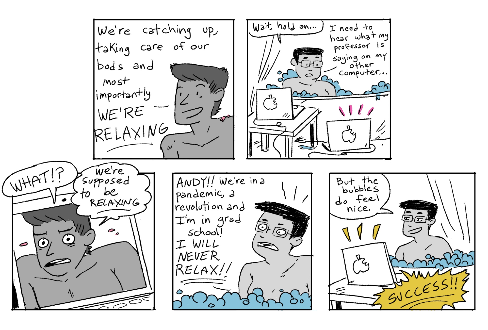 In the second five hand drawn panels of the Grease Bats comics, Andy tries to convince their friend to relax in the tub. The friend asks Andy to be quiet so they can hear their Professor on the other computer — they are in zoom class while in the tub! Andy freaks out at first, but once they realize that desperate times requires desperate methods, they ultimately decide to consider the entire experiment a success!