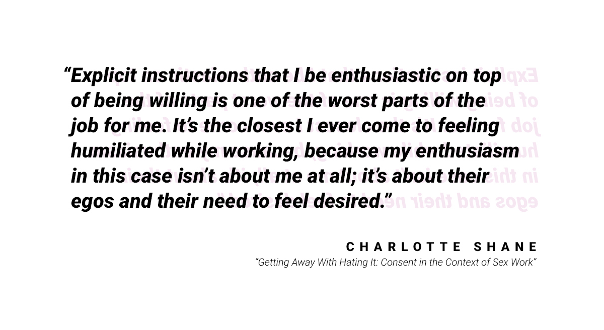 Another quote: "Explicit instruction that I be enthusiastic on top of being willing is one of the worst parts of the job for me. It's the closest I ever come to feeling humiliated while working, because my enthusiasm in this case isn't about me at all; it's about their egos and their need to feel desired." by Charlotte Shane from "Getting Away with Hating It: Consent in the Context of Sex Work"
