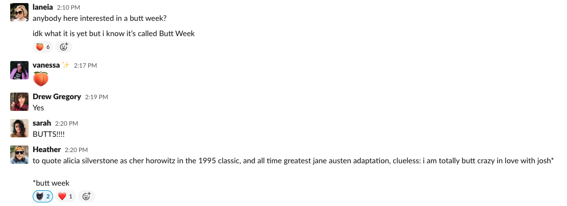 Screenshot of a Slack convo. Laneia: "Anyone here interested in a butt week? Idk what it is yet but I know it's called Butt Week" Vanessa: " [peach emoji]" Drew: "Yes" Sarah: "BUTTS!" Heather: "to quote alicia silverstone as cher horowitz in the 1995 classic, and all time greatest jane austen adaptation, clueless: i am totally butt crazy in love with josh* *butt week"