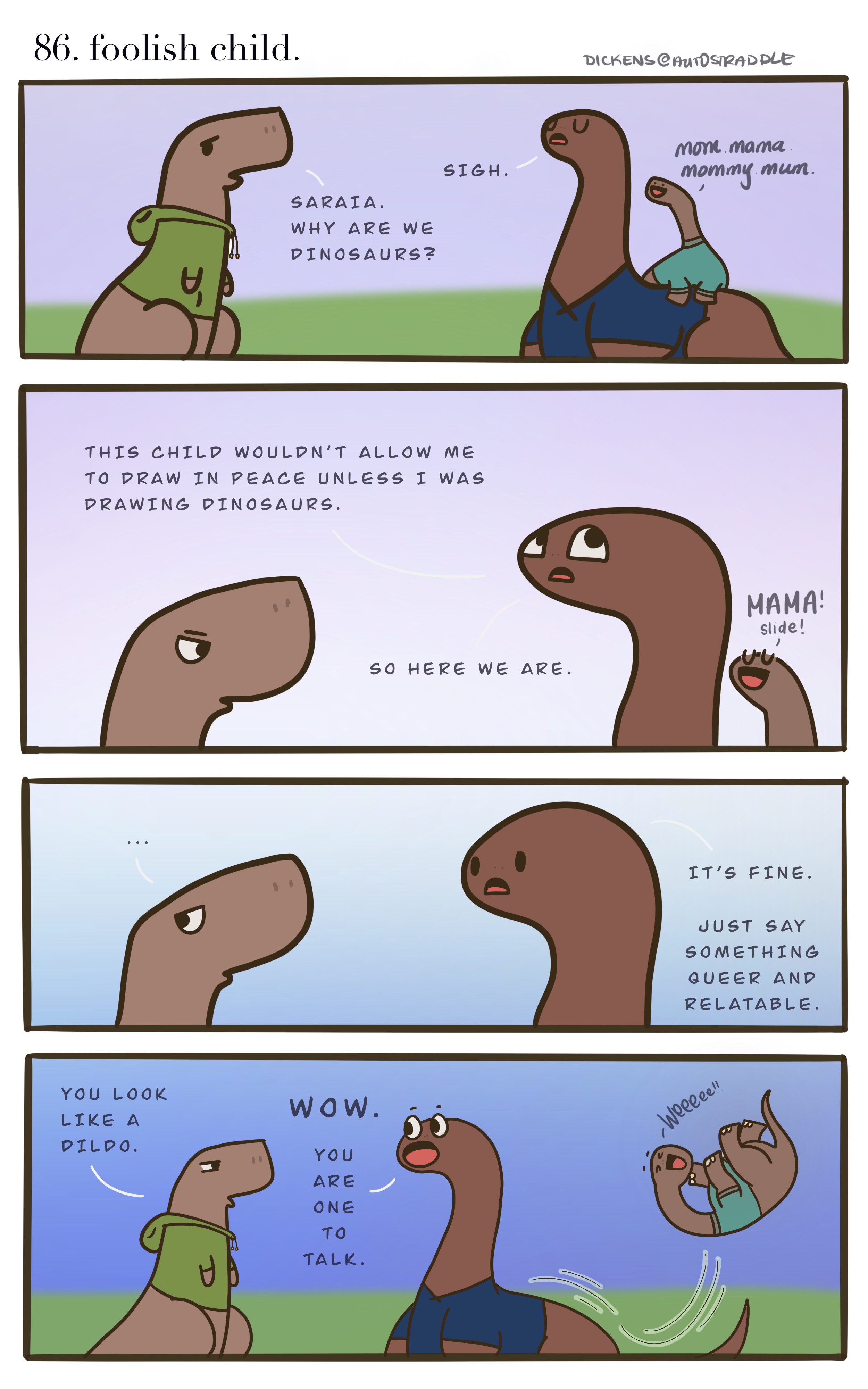 In a four panel comic, two hand drawn dinosaurs are asking, why are they in fact dinosaurs? A baby Dino sits on one of their backs making cute noises. The Dickens Dino says, "This child wouldn’t allow me to draw in peace unless I was drawing dinosaurs." And then Dickens explains "It’s fine — just say something queer and relatable." To which the other Dino jokes, "You look like a dildo." and Dickens laughs, "you are one to talk!"
