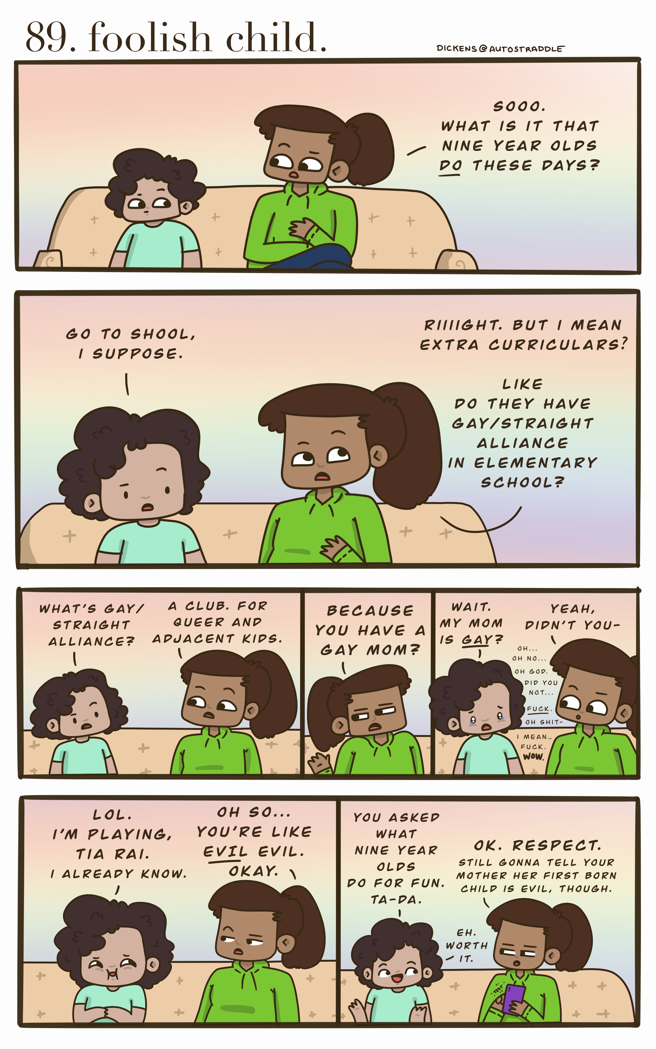 A small brown child sits on the couch with their aunt. The child is in a turquoise shirt and the aunt is in a green hoodie with a ponytail. She asks the child, "what do kids Do these days?" They joke for a while until the aunt asks if the child is a member of the Gay/Straight Alliance at school, since their mom is gay. The child proceeds to feign innocence that they didn't know their mom is gay, causing their aunt to get embarrassed on purpose. The kid then bursts out laughing, "You asked what nine-year-olds do for fun? TA-DA!" And the aunt grumbles that the child is evil.