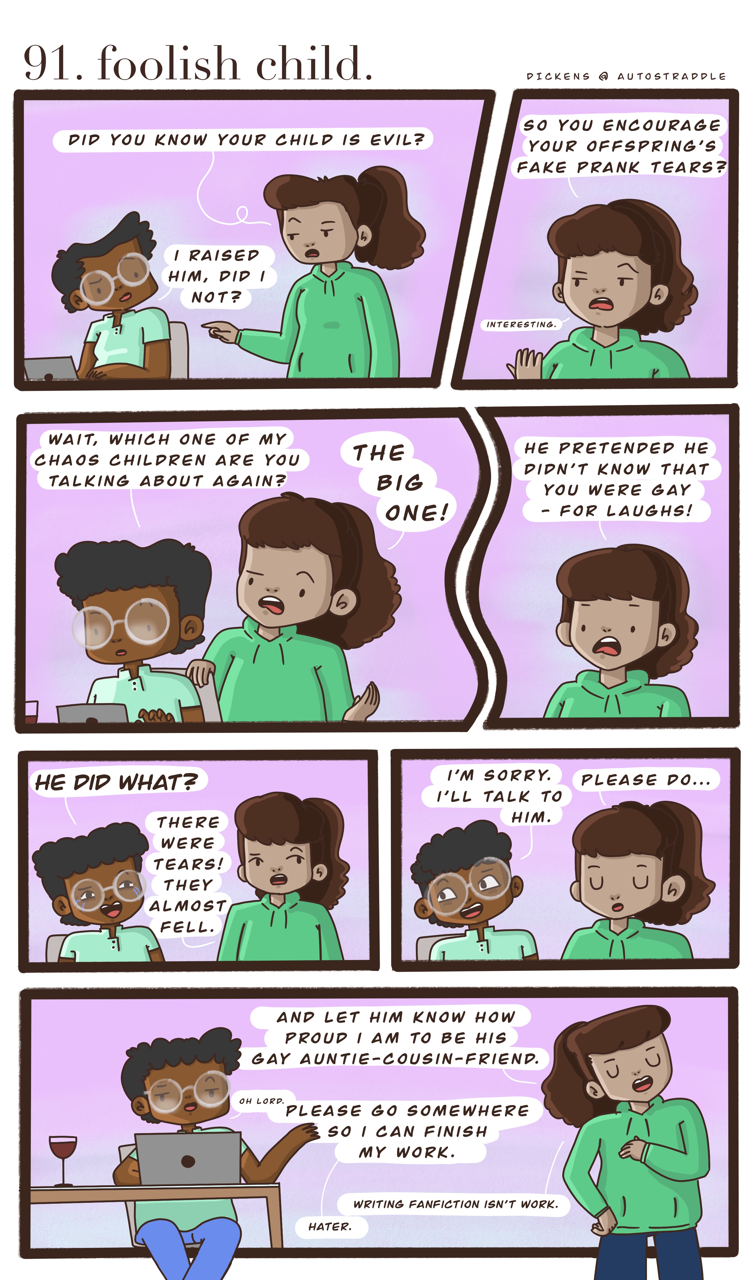In a two panel comic with a pink background, Dickens is working at a computer. Their friend comes up to them and says "Do you know your child is evil?" Dickens feigns surprise. The friend goes on to explain that their child pretended not to know Dickens was gay — for laughs! Dickens agrees to talk to him, and the friend agrees. She thinks Dickens should talk to him and let him know how proud she is to be his "gay auntie-cousin-friend" and then walks away laughing. Dickens calls over the shoulder, grumbling about being interrupted at work. Their friend responds, "writing fan fiction is NOT work!"