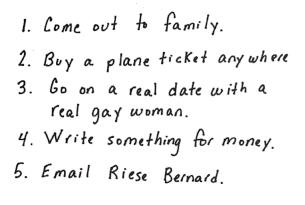Heather's lst reads: 1. Come out to family. 2. Buy a plane ticket anywhere. 3. Go on a real date with a real gay woman. 4. Write something for money. 5. Email Riese Bernard.