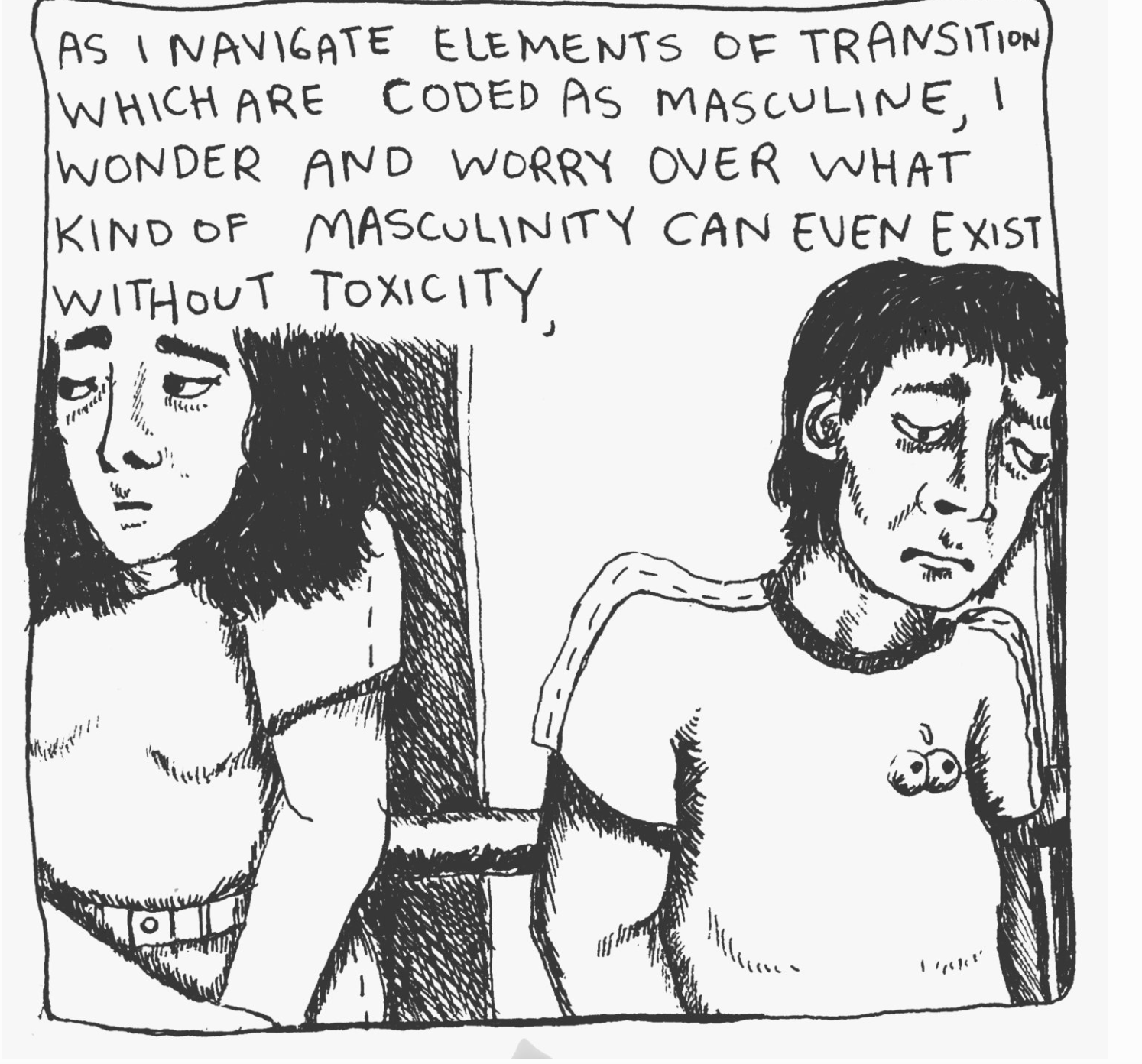 A crop of a black&white hand-drawn comic panel; a dialogue panel reads "As I navigate elements of transition which are coded as masculine, I wonder and worry over what kind of masculinity can even exist without toxicity," and two drawings of two different faces, both looking tired and concerned, facing in opposing directions