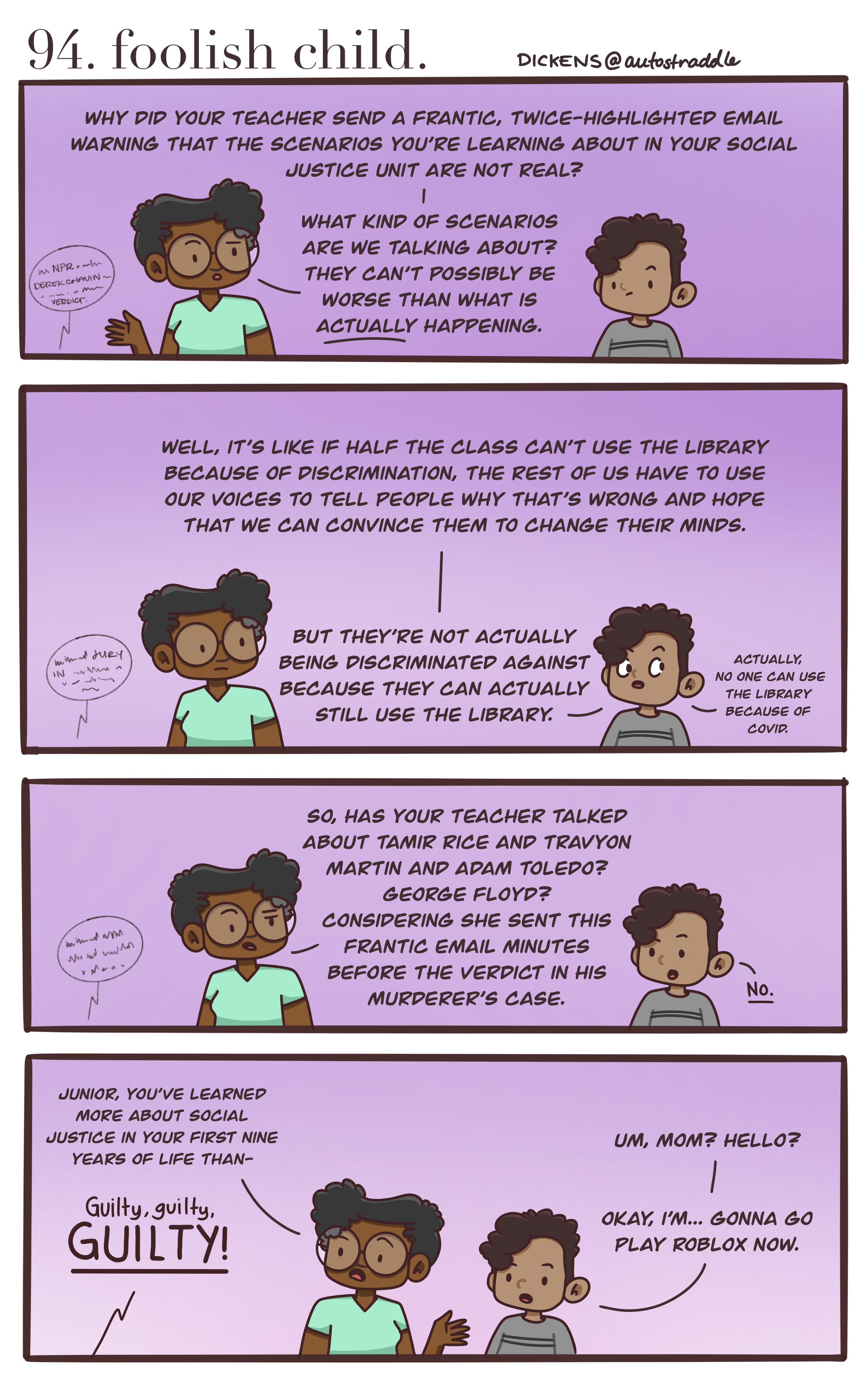 In a four panel comic, Dickens talks to their child about the upcoming verdict in the trial of Derek Chauvin for the murder of George Floyd. The child's teacher emailed the parents ahead of the verdict, to note that the students had been discussing "discrimination" in school, but it becomes clear that the students haven't actually been learning much. They have practiced "speaking out against injustice" using a mock situation where some students "aren't allowed access to the library." In real life, the teacher has not discussed with any of the students: Tamir Rice, Trayvon Martin, Adam Toledo, or George Floyd. Just as Dickens gets ready to explain to their child that they've already learned more about "social justice in then nine years that you've been alive than —" then NPR breaks through, the verdict has come through for Derek Chauvin and he's been found guilty on all three charges. Dickens is left speechless.