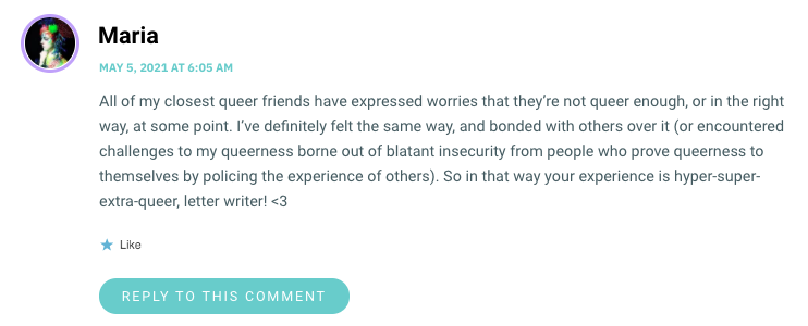 All of my closest queer friends have expressed worries that they’re not queer enough, or in the right way, at some point. I’ve definitely felt the same way, and bonded with others over it (or encountered challenges to my queerness borne out of blatant insecurity from people who prove queerness to themselves by policing the experience of others). So in that way your experience is hyper-super-extra-queer, letter writer! <3