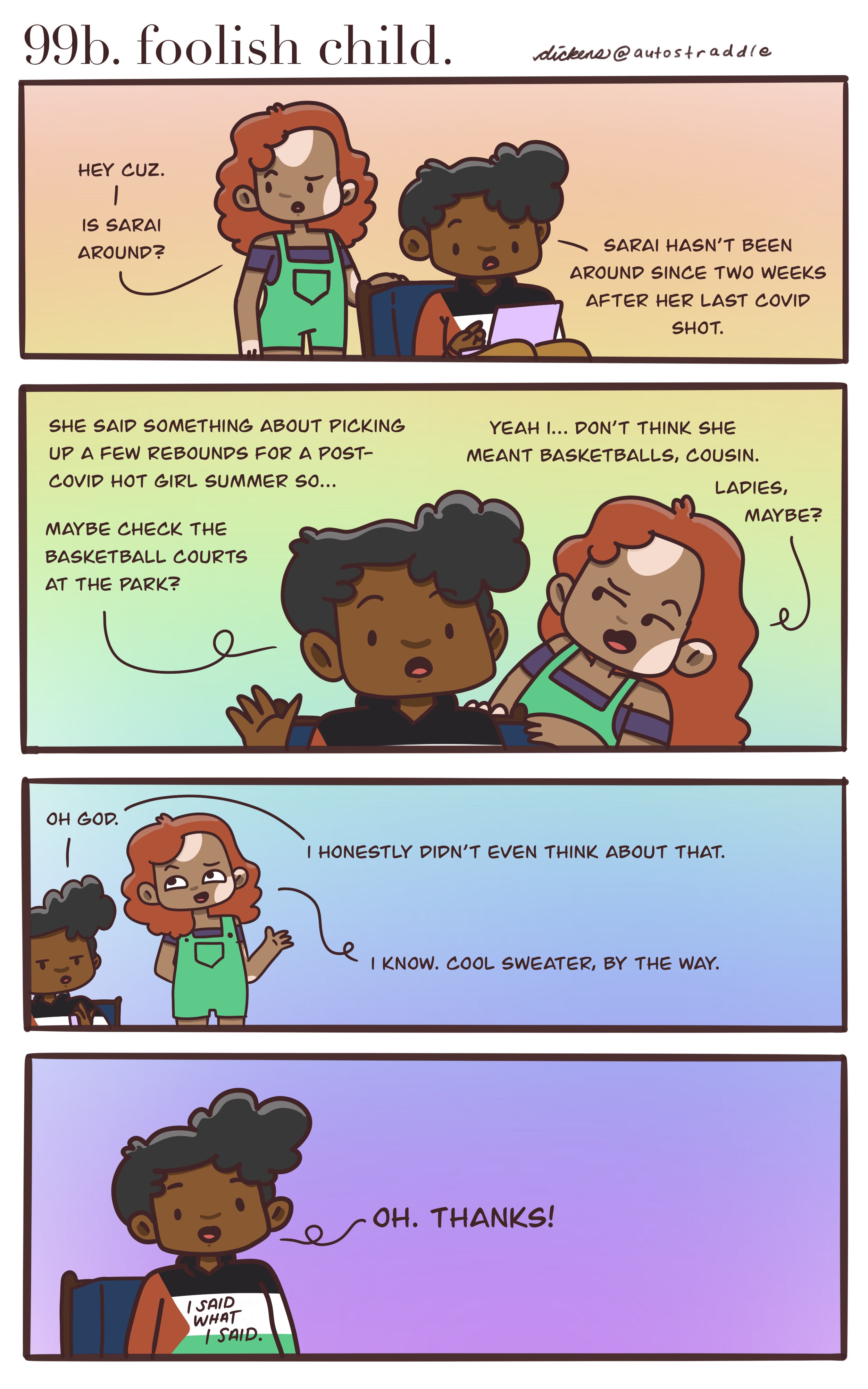 In a four panel rainbow background comic, Dickens friend asks where Saia is, Dickens responds that they are looking for a rebound for a post-Covid Hot Girl Summer and to check the basketball courts. Their friend laughs and says that rebounds probably means girls, not basketballs. The friend goes on to say that they like Dickens shirt. The panel pulls out to reveal a sweater in the colors of the Palestinian flag with the words "I said what I said" on it.