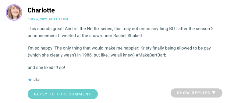 This sounds great! And re: the Netflix series, this may not mean anything BUT after the season 2 announcement I tweeted at the showrunner Rachel Shukert: I’m so happy! The only thing that would make me happier: Kristy finally being allowed to be gay (which she clearly wasn’t in 1986, but like…we all knew) #MakeBartBarb