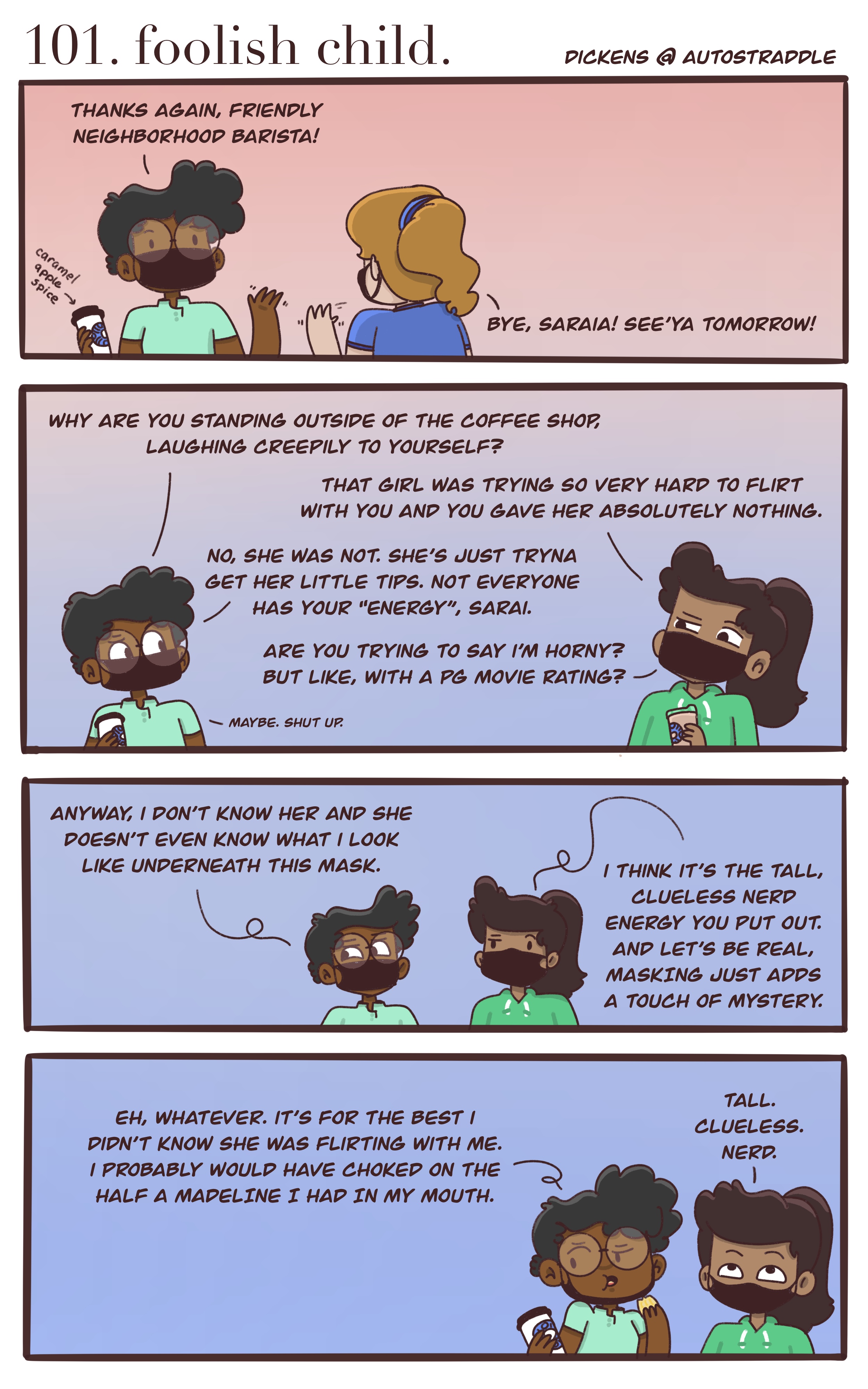 In a four panel comic with a ombre background going from pink to blue, Dickens says goodbye to a friendly barista. Standing outside, Dickens and Sarai share a cup of coffee. Sarai believes the barista was flirting with Dickens, who responds "she doesn't even know what I look like with the mask." But Sarai says the mask just adds an air of mystery to Dickens "Clueless tall nerd" energy. Dickens responds that it was for the best that she didn't notice the barista flirting because she probably would have choked on the Madeline she was eating. Sarai rolls her eyes and says once more, "Tall. Clueless. Nerd."