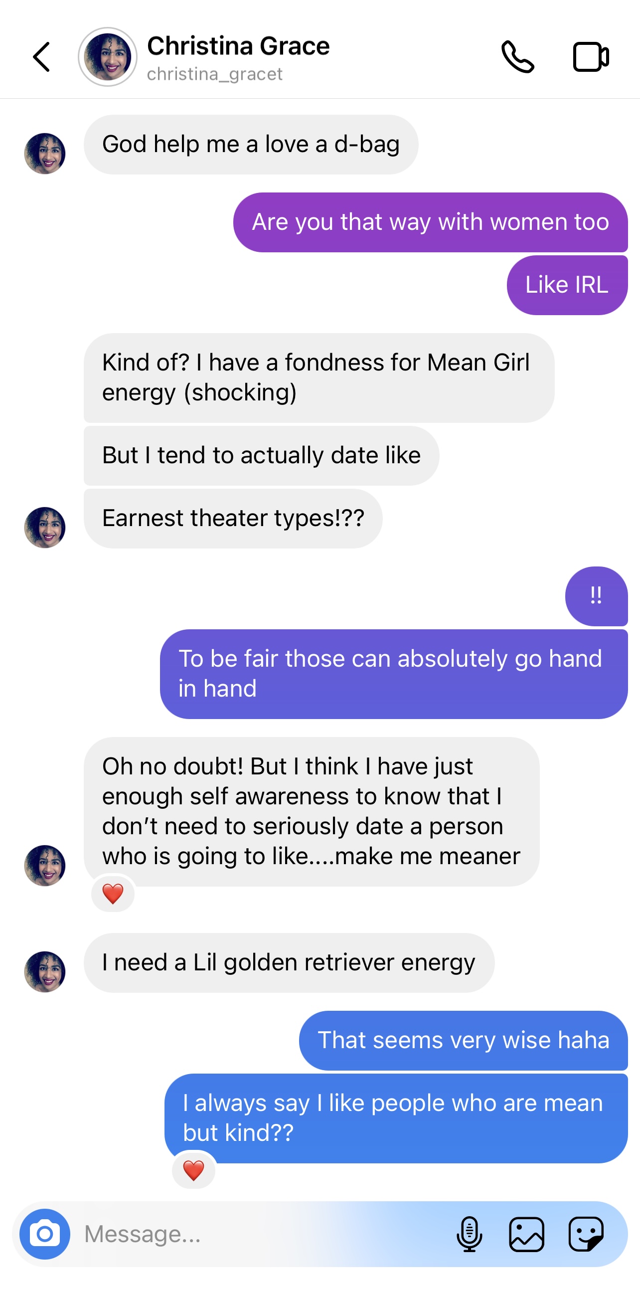 Screenshot of Instagram message. Christina: God help me I love a d-bag Drew: Are you that way with women too Like IRL Christina: Kind of? I have a fondness for Mean Girl energy (shocking) But I tend to actually date like Earnest theater types!?? Drew: !! To be fair those can absolutely go hand in hand Christina: Oh no doubt! But I think I have just enough self awareness to know that I don’t need to seriously date a person who is going to like…make me meaner I need a lil golden retriever energy Drew: That seems very wise haha I always say I like people who are mean but kind??