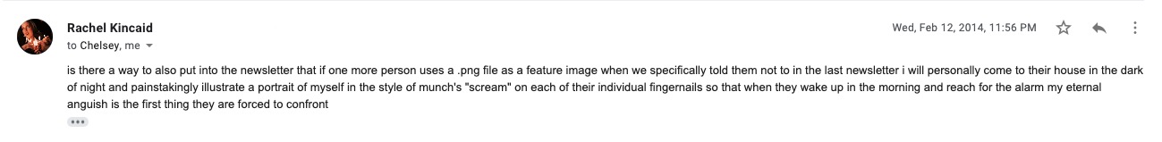 Email from Rachel to Chelsey and Laneia: ""is there a way to also put into the newsletter that if one more person uses a .png file as a feature image when we specifically told them not to in the last newsletter i will personally come to their house in the dark of night and painstakingly illustrate a portrait of myself in the style of munch's "scream" on each of their individual fingernails so that when they wake up in the morning and reach for the alarm my eternal anguish is the first thing they are forced to confront"