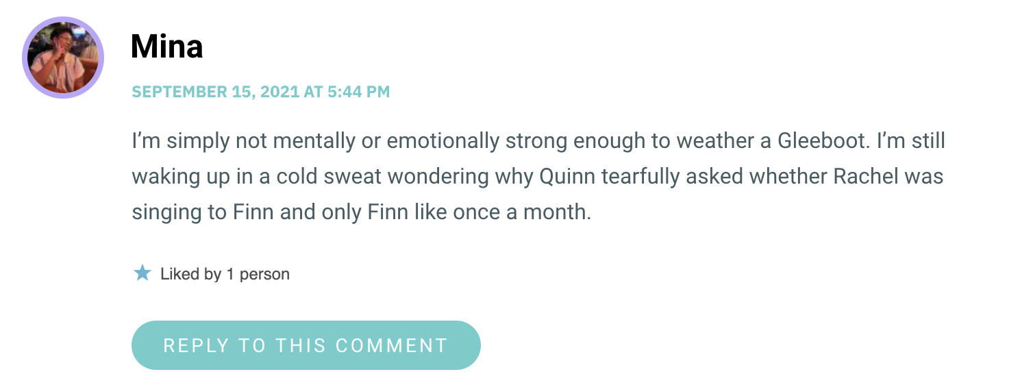 I’m simply not mentally or emotionally strong enough to weather a Gleeboot. I’m still waking up in a cold sweat wondering why Quinn tearfully asked whether Rachel was singing to Finn and only Finn like once a month.