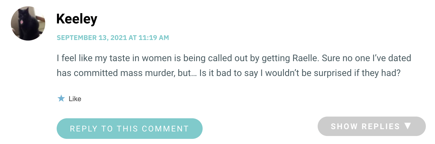 I feel like my taste in women is being called out by getting Raelle. Sure no one I’ve dated has committed mass murder, but… Is it bad to say I wouldn’t be surprised if they had?