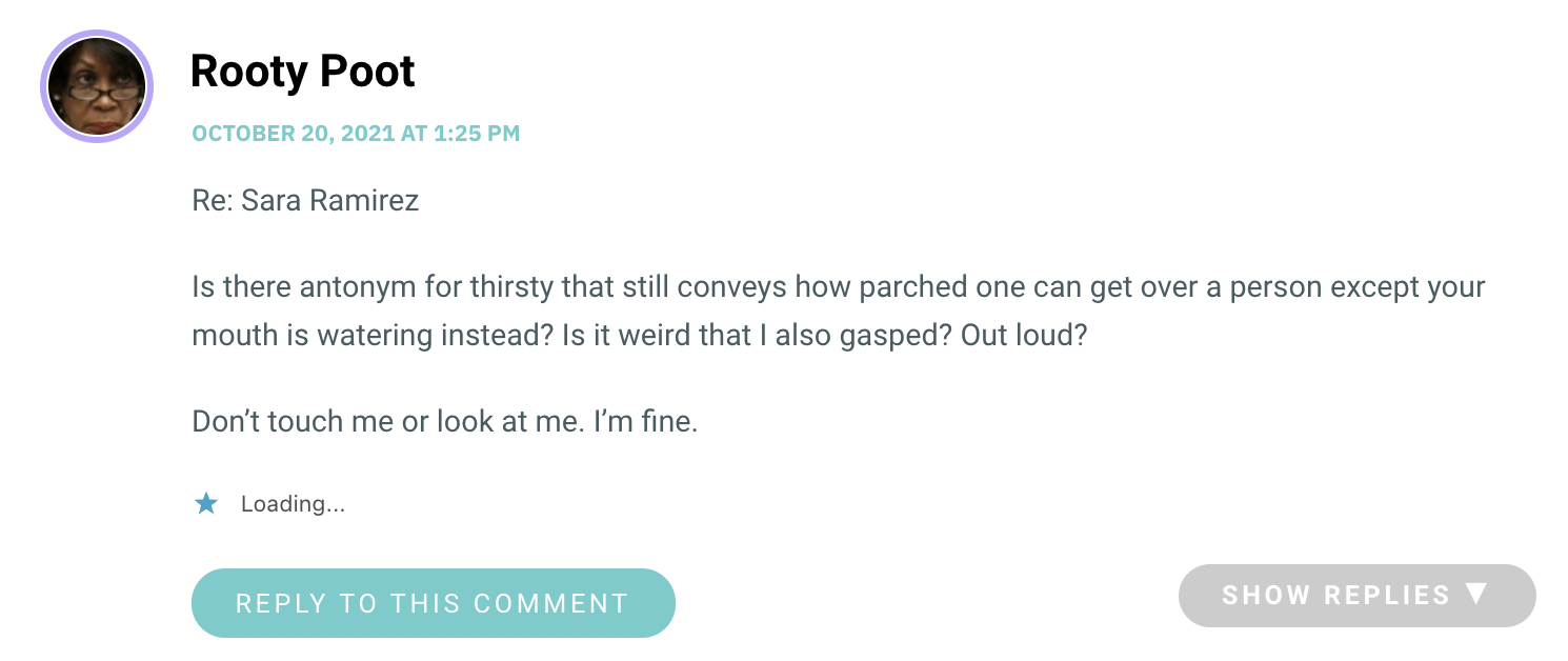 Re: Sara Ramirez Is there antonym for thirsty that still conveys how parched one can get over a person except your mouth is watering instead? Is it weird that I also gasped? Out loud? Don’t touch me or look at me. I’m fine.