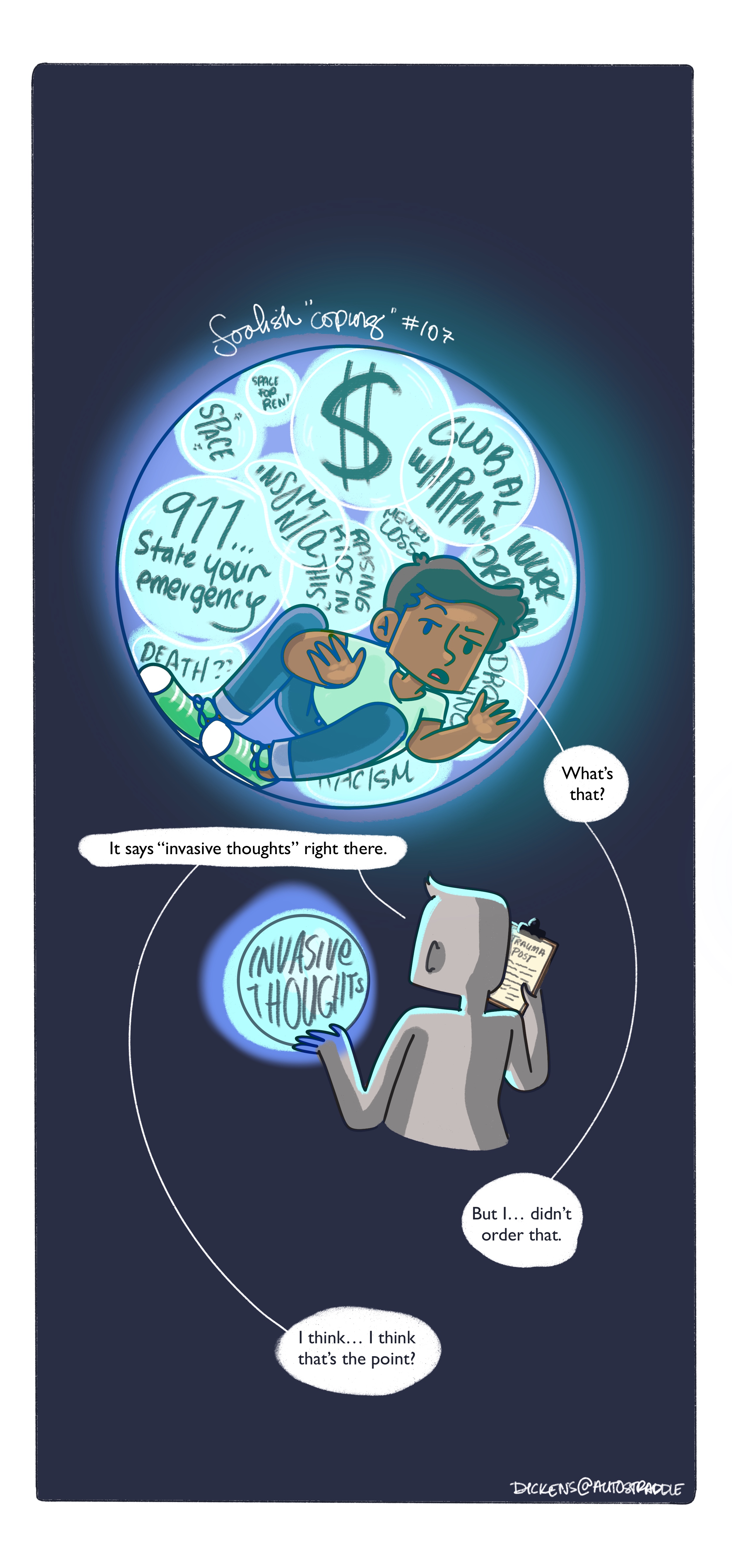 Dickens is inside of a teal blue bubble with their thoughts closing in. Dickens asks into the abyss, "what's that?" And a figure in grey looks up the information and says "It says "invasive thoughts" right here." Dickens responds, "Bu... I didn't order that." The grey figure responds, "I think... I think that's the point?"