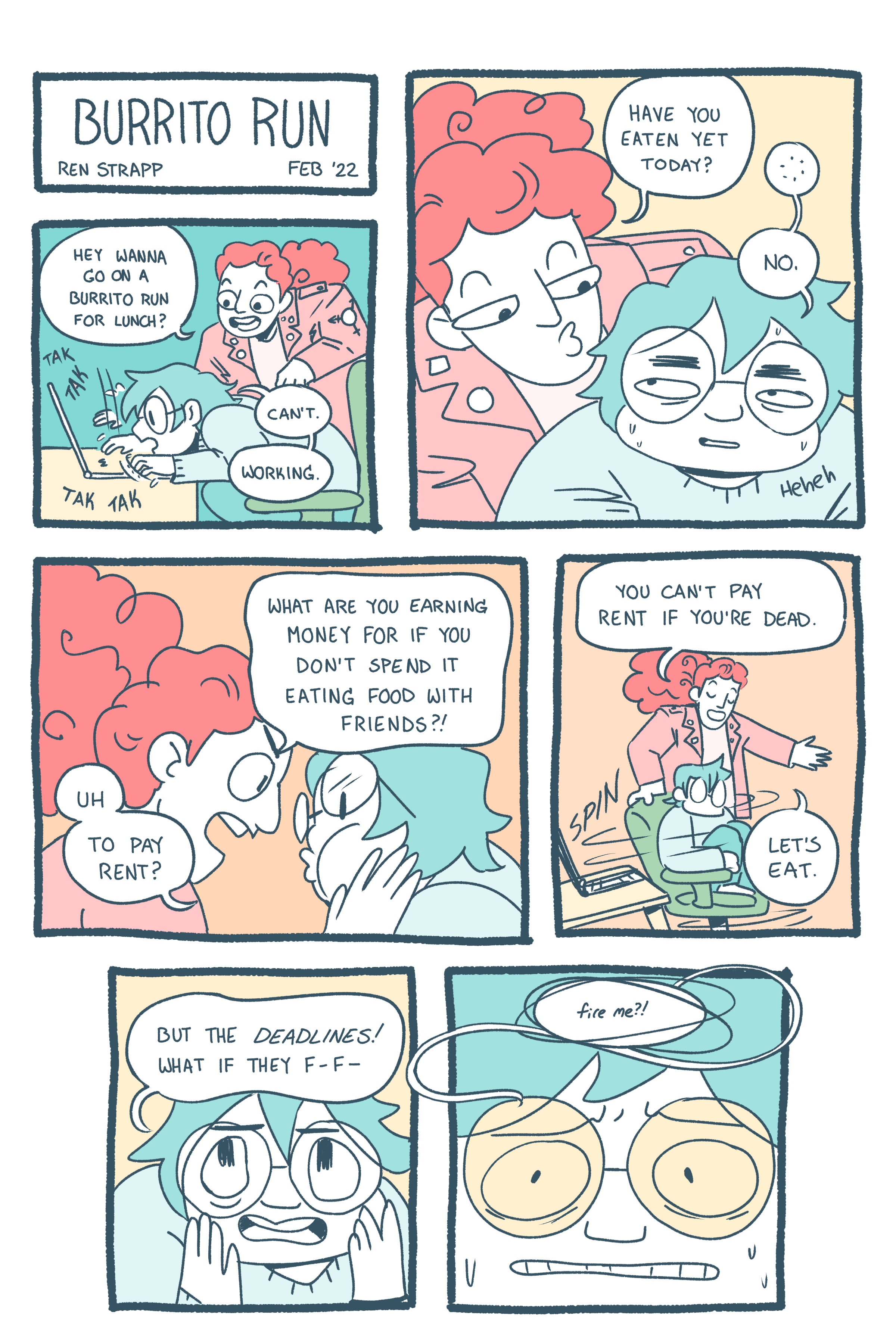 A seven panel comic says "Burrito Run" and then one friend asks the other if they want to go get a burrito. The second friend responds, "I can't. Working." The first friend asks, "Have you eaten today?" The answer is "No." Both drawn characters are colored in pastel tones. The first friend asks, "Why are you earning money if you don't spend I eating food with friends?" "Uh.. to pay rent?" The first friend smiles, "You can' pay rent if you're dead. Let's eat." But the second friend is worried about missing their deadline.