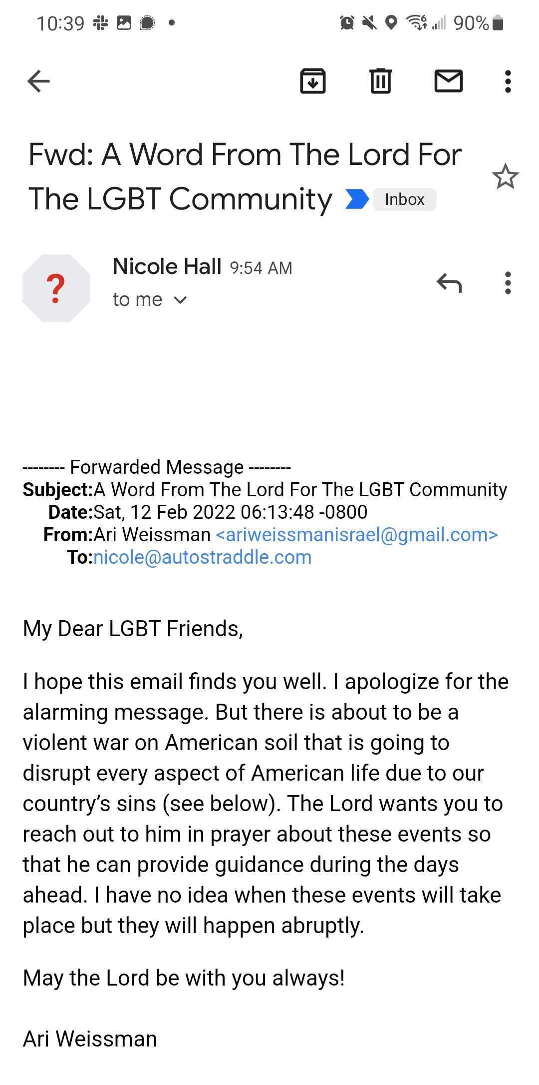An email Nicole received. Subject: A Word From The Lord For The LGBT Community. The body reads: My Dear LGBT Friends, I hope this email finds you well. I apologize for the alarming message. But there is about to be a violent war on American soil that is going to disrupt every aspect of American life due to our country's sins (see below). The Lord wants you to reach out to him in prayer about these events so that he can provide guidance during teh days ahead. I have no idea when these events will take place but they will happen abruptly. May the Lord be with you always! Ari Weissman