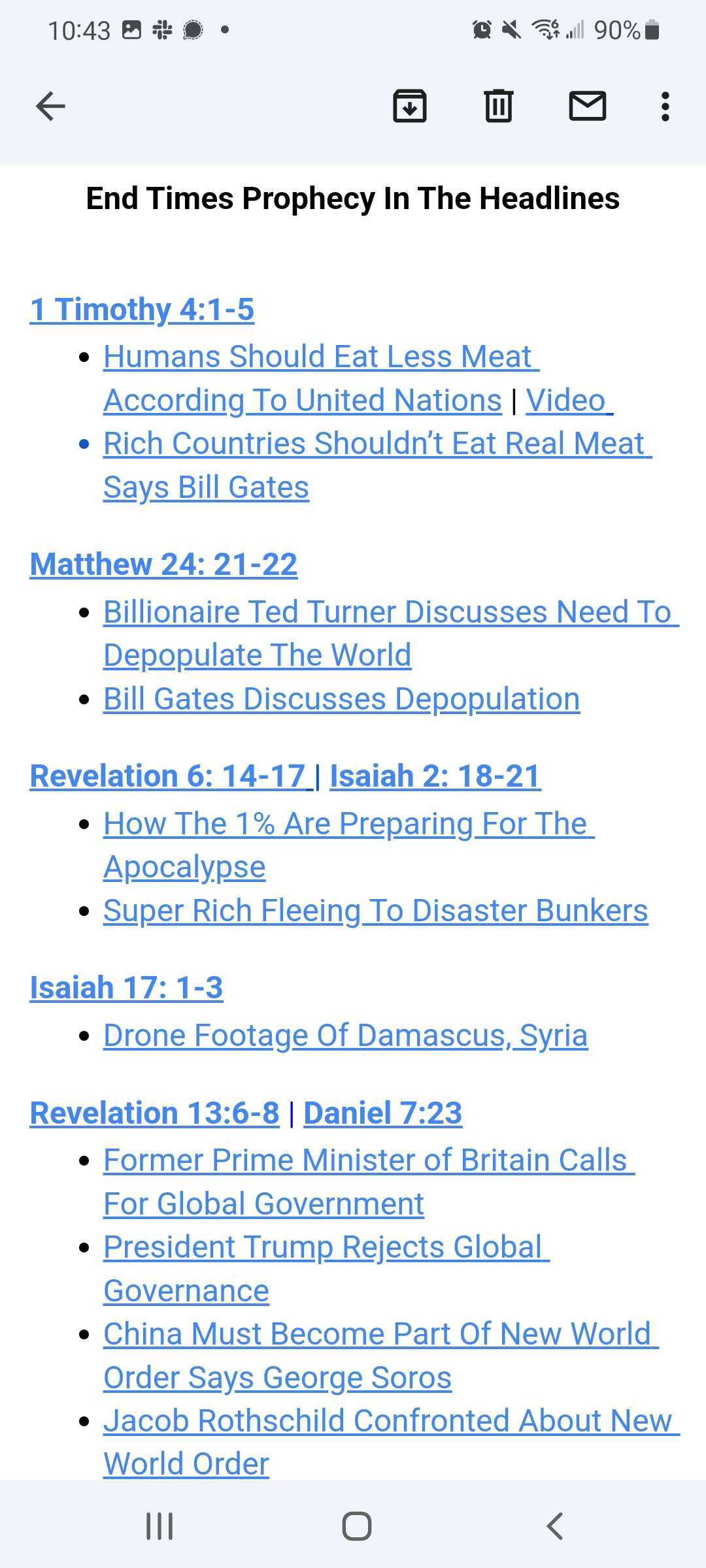 End Times Prophecy In The Headlines

1 Timothy 4:1-5
+ Humans Should Eat Less Meat According to United Nations | Video
+ Rich Countries Shouldn't Eat Real Meat Says Bill Gates

Matthew 24: 21-22
+ Billionaire Ted Turnder Discusses Need to Depopulate The World
+ Bill Gates Discusses Depopulation

Revelations 6: 14-17 | Isaiah 2: 18-21
+ How the 1% Are Preparing For the Apocalypse
+ Super Rich Fleeing To Disaster Bunkers

Isaiah 17: 1-3
+ Drone Footage of Damascus, Syria

Revelation 13:6-8 | Daniel 7:23
+ Former Prime Minister of Britain Calls For Global Government
+ President Trump Rejects Global Governance
+ China Must Become Part Of New World Order Says George Soros
+ Jacob Rothschild Confronted About New World Order
