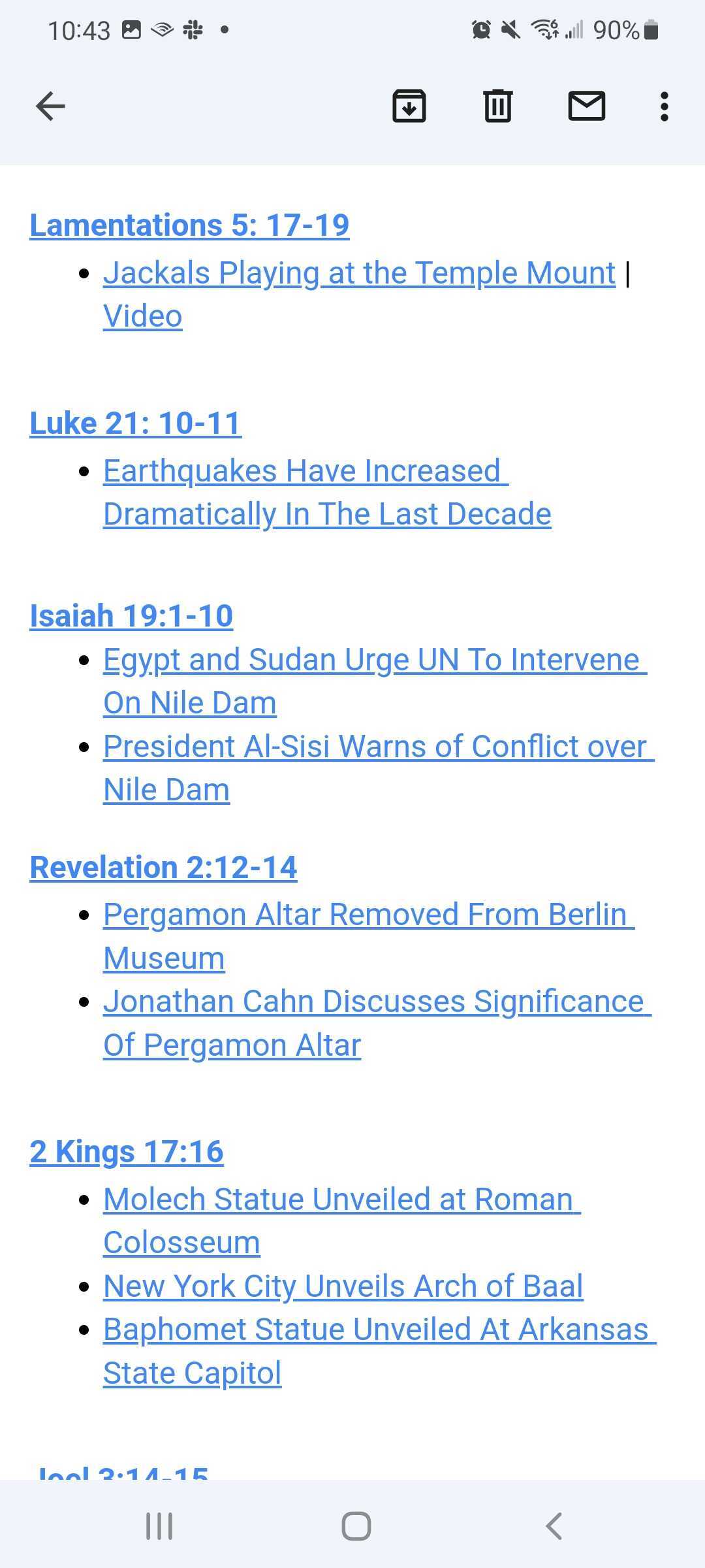 
Lamentations 5: 17-19

    Jackals Playing at the Temple Mount | Video 



Luke 21: 10-11

    Earthquakes Have Increased Dramatically In The Last Decade



Isaiah 19:1-10

    Egypt and Sudan Urge UN To Intervene On Nile Dam

    President Al-Sisi Warns of Conflict over Nile Dam


Revelation 2:12-14

    Pergamon Altar Removed From Berlin Museum

    Jonathan Cahn Discusses Significance Of Pergamon Altar 



2 Kings 17:16

    Molech Statue Unveiled at Roman Colosseum

    New York City Unveils Arch of Baal

    Baphomet Statue Unveiled At Arkansas State Capitol
