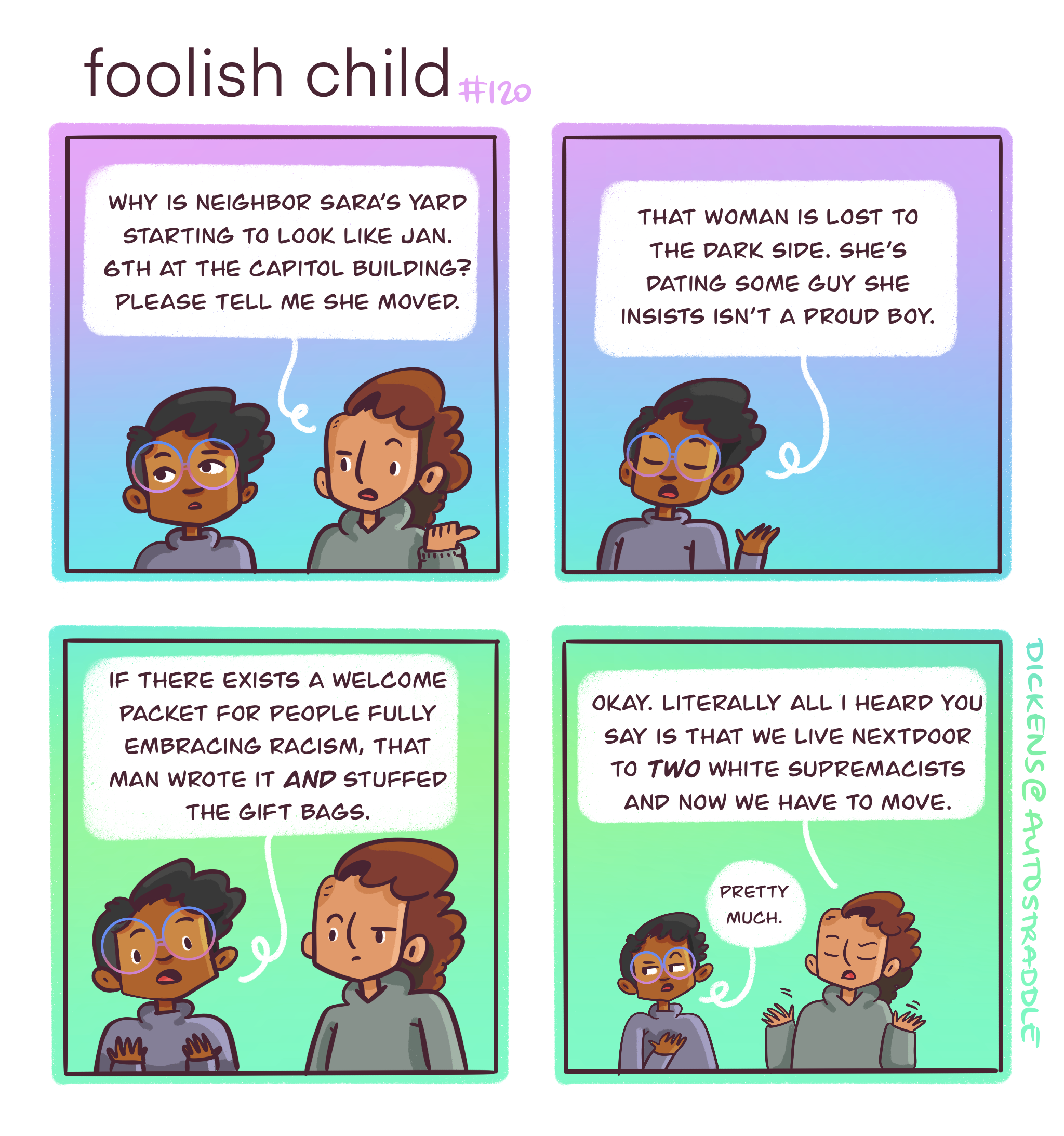 In a four panel comic that is purple and blue on top and turquoise and green on the bottom, Dickens talks with their friend Sarai. Sarai wants to know why the neighbor's front yard "looks like the Capitol Building on January 6th" and Dickens responds, "that woman is lost to the dark side. She's dating some guy she insists isn't a Proud Boy." Dickens goes on to say, "If there exists a welcome packet for people fully embracing racism, that man wrote it AND stuffed the gift bag." Sarai says, "Literally all I heard you say is that we live next-door to TWO white supremacists and now we have to move." Dickens responds with a roll of their eyes, "Pretty much."