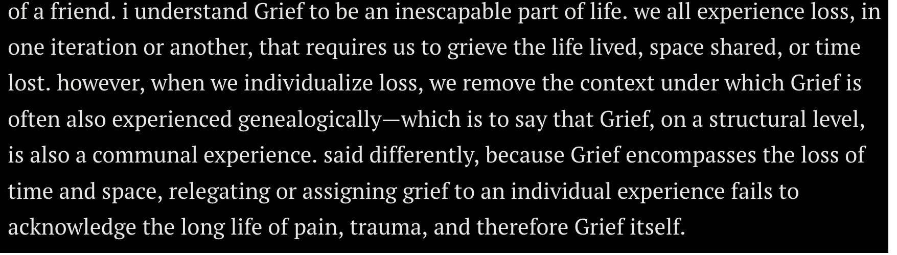 quote from Da'Shaun Harrison's article in Grief that reads: i understand Grief to be an inescapable part of life. we all experience loss, in one iteration or another, that requires us to grieve the life lived, space shared, or time lost. however, when we individualize loss, we remove the context under which Grief is often also experienced genealogically—which is to say that Grief, on a structural level, is also a communal experience. said differently, because Grief encompasses the loss of time and space, relegating or assigning grief to an individual experience fails to acknowledge the long life of pain, trauma, and therefore Grief itself.