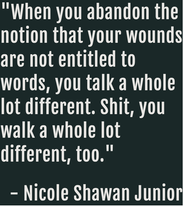 quote from Nicole Shawan Junior that reads: When you abandon the notion that your wounds are not entitled to words, you talk a whole lot different. Shit, you walk a lot different, too.