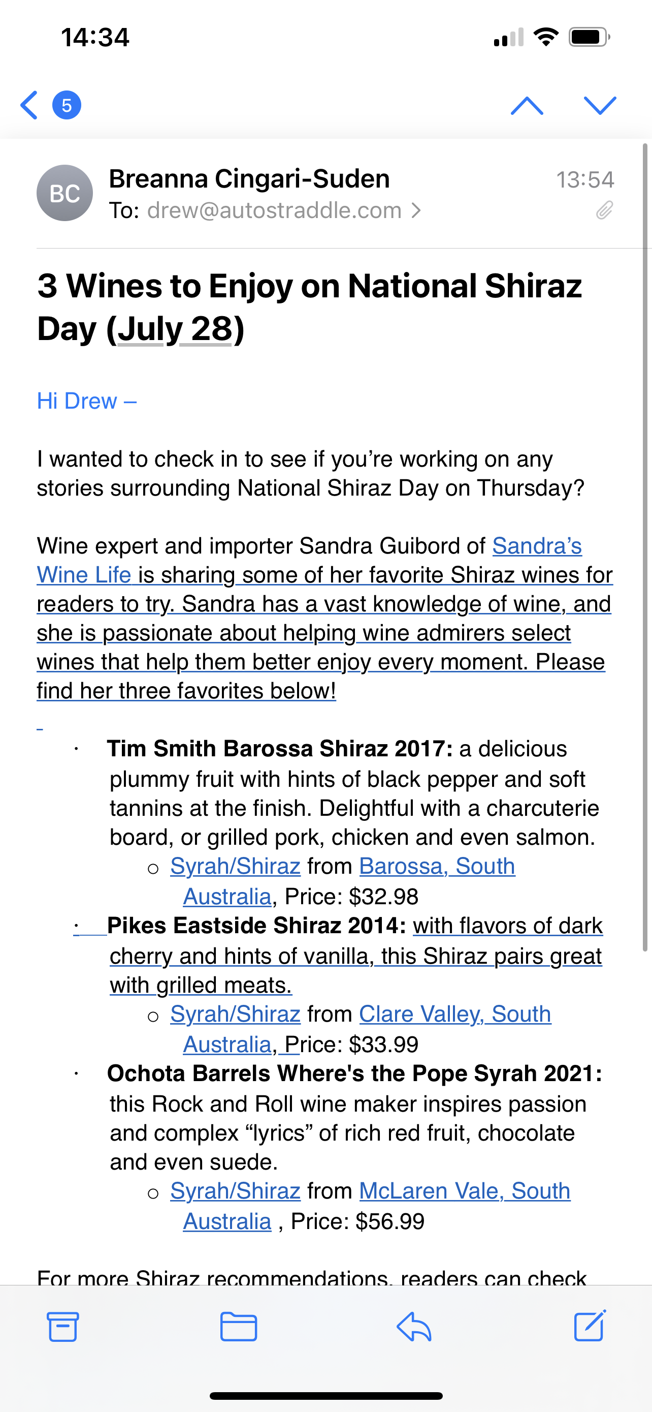 Subject: 3 wines to enjoy on national shiraz day (july 28)
Hi Drew
I wanted to check in to see if you're working on any stories surrounding National Shiraz Day on Thursday?
Wine expert and importer Sandra GUibord of sandra's wine life is sharing some of her favorite shiraz wines for readers to try. sandra has a vast knowledge of wine, and she is passionate about helping wine admirers select wines that help them better enjoy every moment. please find her three favorites below.
tim smith barossa shiraz 2017: a delicious plummy fruit with hints of black pepper and soft tannins at the finish. delightful with a charcuterie board, or grilled pork, chicken and even salmon.
pikes eastside shiraz 2014 with flavors of dark cherry and hints of vanilla this shiraz pairs great with grilled meats
ochota barrels where's the pope syrah 2021 this Rock and Roll wine maker inspires passion and complex "lyrics" of rich red fruit, chocolate, and even sude.