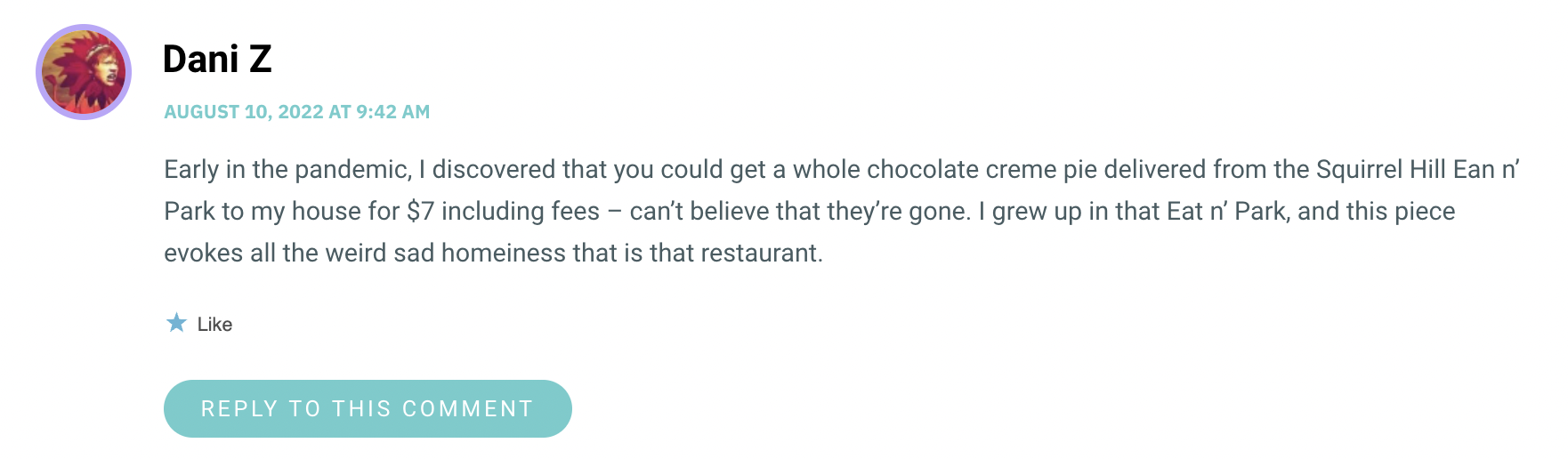 Early in the pandemic, I discovered that you could get a whole chocolate creme pie delivered from the Squirrel Hill Ean n’ Park to my house for $7 including fees – can’t believe that they’re gone. I grew up in that Eat n’ Park, and this piece evokes all the weird sad homeiness that is that restaurant.