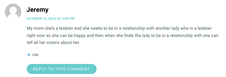 Jeremy, an Autostraddle commenter, says "My mom she's a lesbian and she needs to be in a relationship with another lady who is a lesbian right now so she ca be happy and then when she finds the lady to be in a relationship with she can tell all her sisters about her."