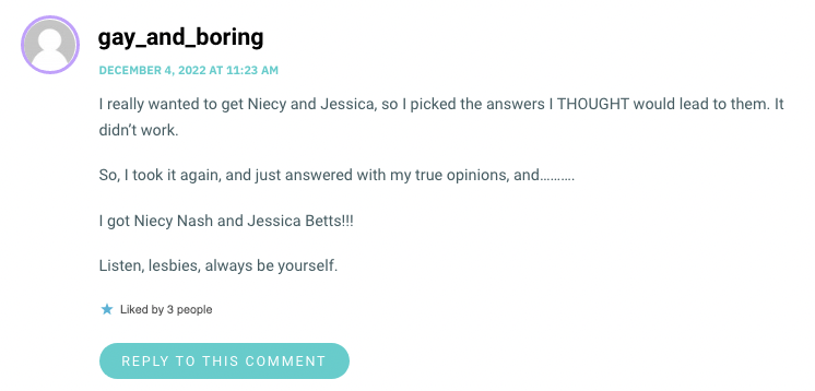 I really wanted to get Niecy and Jessica, so I picked the answers I THOUGHT would lead to them. It didn’t work. So, I took it again, and just answered with my true opinions, and………. I got Niecy Nash and Jessica Betts!!! Listen, lesbies, always be yourself.