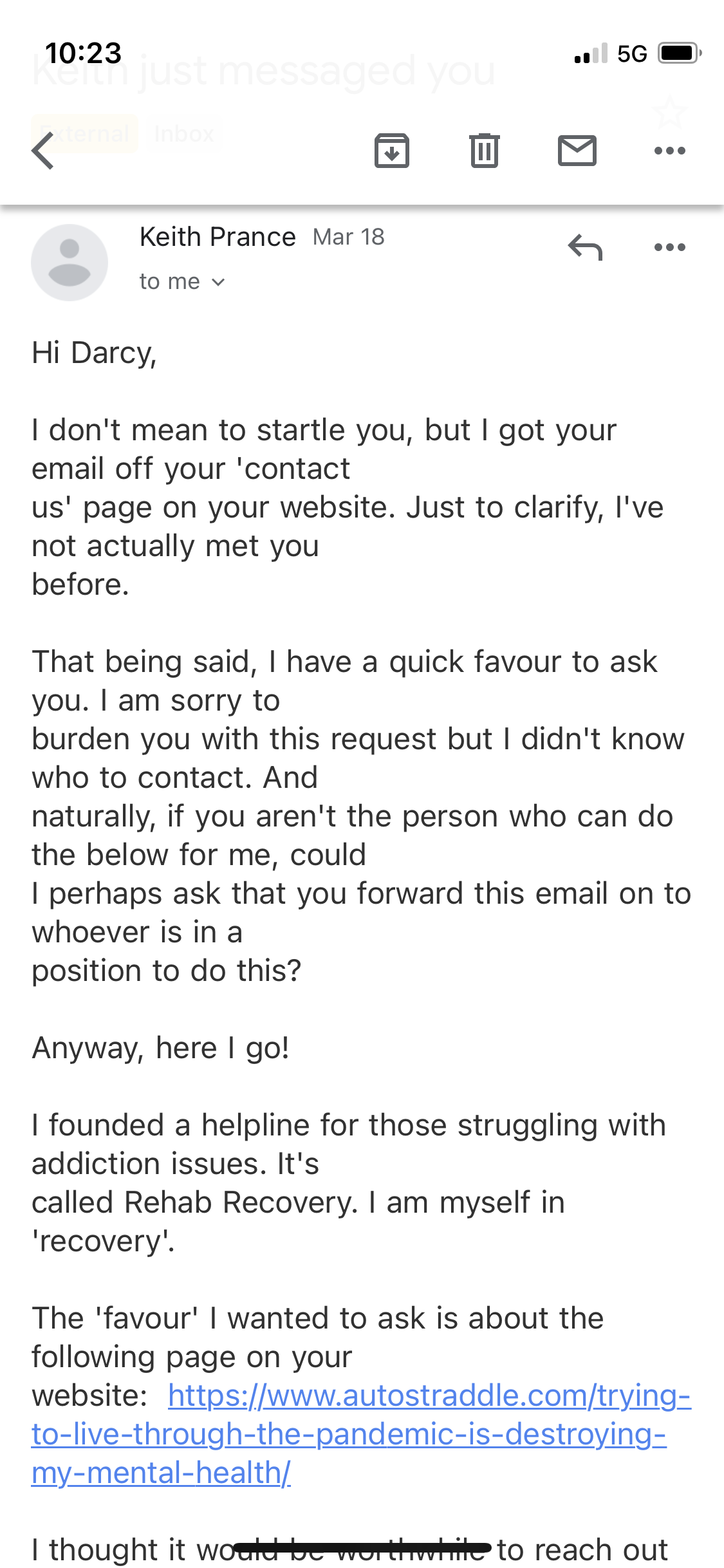 An email from a Keith Prance reads:

Hi Darcy, I don't mean to startle you, but I got your email off your 'contact us' page on your website. Just to clarify, I've not actually met you before.

That being said, I have a quick favour to ask you. I am sorry to burden you with this request but I didn't know who to contact. And naturally, if you aren't the person who can do the below for me, could I perhaps ask that you forward this email on to whoever is in a position to do this?

Anyway, here I go!

I founded a helpline for those struggling with addiction issues. It's called Rehab Recovery. I am myself in 'recovery'.

The 'favour' I wanted to ask is about the following page on your website...