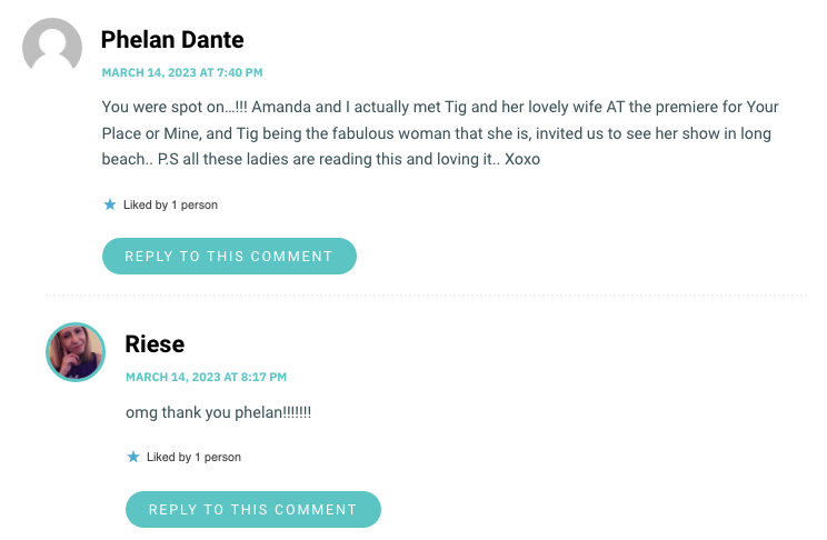 You were spot on…!!! Amanda and I actually met Tig and her lovely wife AT the premiere for Your Place or Mine, and Tig being the fabulous woman that she is, invited us to see her show in long beach.. P.S all these ladies are reading this and loving it.. Xoxo